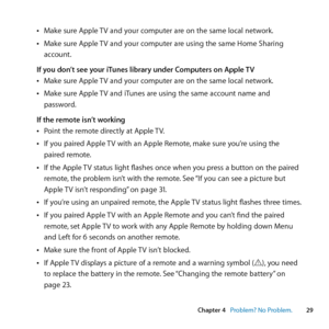 Page 29Chapter 4     Problem? No Problem.29
Chapter 4      Problem? No Problem.
	
ÂMake	sure	Apple	 TV	and	your	computer	are	on	the	same	local	network.
	
ÂMake	sure	Apple	 TV	and	your	computer	are	using	the	same	Home	Sharing	
account.
If you don’t see your iTunes library under Computers on Apple TV
	
ÂMake	sure	Apple	 TV	and	your	computer	are	on	the	same	local	network.
	
ÂMake	sure	Apple	 TV	and	iTunes	are	using	the	same	account	name	and	
password.
If the remote isn’t working
	
ÂPoint	the	remote	directly	at...