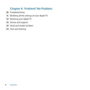 Page 44Contents
Chapter 4:  Problem? No Problem.  26	 Troubleshooting
  31	 Resetting	all	the	settings	on	your	Apple	 TV
  32	 Restoring	your	Apple	 TV
  33	 Service	and	support
  33	 Serial	and	model	numbers
  34	 Care	and	cleaning  