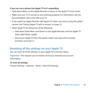 Page 31Chapter 4     Problem? No Problem.31
Chapter 4      Problem? No Problem.
If you can see a picture but Apple TV isn’t responding	
ÂHold	down	Menu	on	the	Apple	Remote	to	return	to	the	Apple	 TV	main	menu.
	
ÂMake	sure	your	 TV	is	turned	on	and	working	properly. 	For	information,	see	the	
documentation	that	came	with	your	 TV.
	
ÂIf	you	paired	an	Apple	Remote	with	Apple	 TV,	make	sure	you’re	using	the	paired	
remote. 	See	“Pairing	Apple	 TV	with	a	remote” 	on	page	21.
	
ÂReset	Apple	 TV	by	doing	one	of	the...