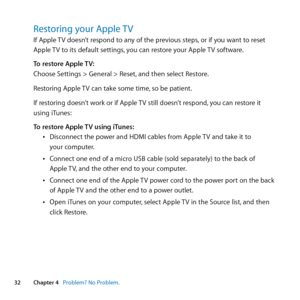 Page 3232Chapter 4      Problem? No Problem.Chapter 4     Problem? No Problem.
Restoring your Apple TVIf	Apple	TV	doesn’t	respond	to	any	of	the	previous	steps, 	or	if	you	want	to	reset	
Apple	 TV	to	its	default	settings, 	you	can	restore	your	Apple	 TV	software.
To restore Apple TV:
Choose	Settings	>	General	>	Reset, 	and	then	select	Restore.
Restoring	Apple	 TV	can	take	some	time, 	so	be	patient.
If	restoring	doesn’t	work	or	if	Apple	 TV	still	doesn’t	respond,	you	can	restore	it	
using	iTunes:
To restore Apple...