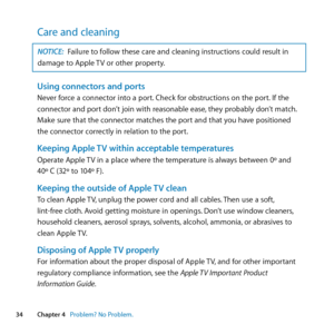 Page 3434Chapter 4      Problem? No Problem.
Care and cleaning
NOTICE: Failure	to	follow	these	care	and	cleaning	instructions	could	result	in	
damage	to	Apple	 TV	or	other	property.
Using connectors and portsNever	force	a	connector	into	a	port. 	Check	for	obstructions	on	the	port. 	If	the	
connector	and	port	don’t	join	with	reasonable	ease, 	they	probably	don’t	match.		
Make	sure	that	the	connector	matches	the	port	and	that	you	have	positioned		
the	connector	correctly	in	relation	to	the	port.
Keeping Apple TV...