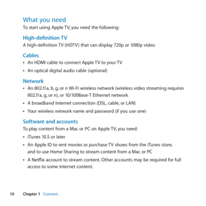 Page 1010Chapter 1      Connect.Chapter 1     Connect.
What you needTo	start	using	Apple	 TV,	you	need	the	following:
High-definition TVA	high-definition	 TV	(HDTV )	that	can	display	720p	or	1080p	video
Cables	
ÂAn	HDMI	cable	to	connect	Apple	 TV	to	your	TV
	
ÂAn	optical	digital	audio	cable	(optional)	
Network	
ÂAn	802.11a, 	b,	g, 	or	n	 Wi-Fi	wireless	network	(wireless	video	streaming	requires	
802.11a, 	g,	or	n), 	or	10/100Base-T	Ethernet	network	
	
ÂA	broadband	Internet	connection	(DSL, 	cable,	or	LAN)...