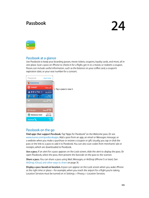 Page 10524
  10 5
Passbook
Passbook at a glance
Use Passbook to keep your boarding passes, movie tickets, coupons, loyalty cards, and more, all in 
one place. Scan a pass on iPhone to check in for a flight, get in to a movie, or redeem a coupon. 
Passes can include useful information, such as the balance on your coffee card, a coupon’s 
expiration date, or your seat number for a concert.
Tap a pass to view it.
Passbook on the go
Find apps that support Passbook. Tap “Apps for Passbook” on the Welcome pass. Or see...