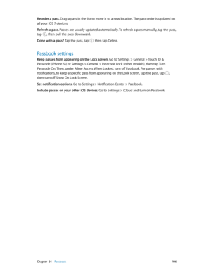 Page 106 Chapter  24    Passbook 10 6
Reorder a pass. Drag a pass in the list to move it to a new location. The pass order is updated on 
all your iOS 7 devices. 
Refresh a pass. Passes are usually updated automatically. To refresh a pass manually, tap the pass, 
tap 
, then pull the pass downward. 
Done with a pass? Tap the pass, tap , then tap Delete.
Passbook settings
Keep passes from appearing on the Lock screen. Go to Settings > General > Touch ID & 
Passcode (iPhone 5s) or Settings > General > Passcode...