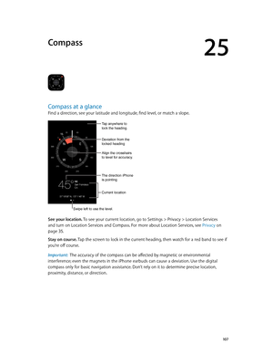 Page 10725
  10 7
Compass
Compass at a glance
Find a direction, see your latitude and longitude, find level, or match a slope.
Swipe left to use the level.
Current location
Align the crosshairs 
to level for accuracy.
Tap anywhere to 
lock the heading.
Deviation from the 
locked heading
The direction iPhone 
is pointing
See your location. To see your current location, go to Settings > Privacy > Location Services 
and turn on Location Services and Compass. For more about Location Services, see Privacy
 on 
page...