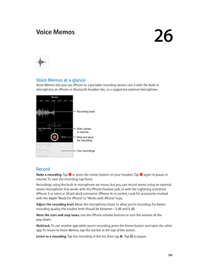 Page 10926
  10 9
Voice Memos
Voice Memos at a glance
Voice Memos lets you use iPhone as a portable recording device. Use it with the built-in 
microphone, an iPhone or Bluetooth headset mic, or a supported external microphone.
Recording level
Start, pause, 
or resume.
Stop and save 
the recording.
Your recordings
Record
Make a recording. Tap  or press the center button on your headset. Tap  again to pause or 
resume. To save the recording, tap Done.
Recordings using the built-in microphone are mono, but you can...