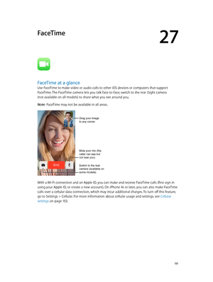 Page 11127
  111
FaceTime
FaceTime at a glance
Use FaceTime to make video or audio calls to other iOS devices or computers that support 
FaceTime. The FaceTime camera lets you talk face-to-face; switch to the rear iSight camera  
(not available on all models) to share what you see around you.
Note:  FaceTime may not be available in all areas.
Mute your mic (the 
caller can see but 
not hear you).
Switch to the rear 
camera (available on 
some models).
Drag your image
to any corner.
With a Wi-Fi connection and an...