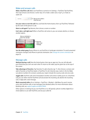 Page 112 Chapter  27    FaceTime 11 2
Make and answer calls
Make a FaceTime call. Make sure FaceTime is turned on in Settings > FaceTime. Tap FaceTime, 
then tap Contacts and choose a name. Tap 
 to make a video call, or tap  to make an 
audio call.
Tap an icon to start a 
FaceTime call.
Use your voice to start the call. Press and hold the Home button, then say “FaceTime,” followed 
by the name of the person to call.
Want to call again? Tap Recents, then choose a name or number.
Can’t take a call right now? When...