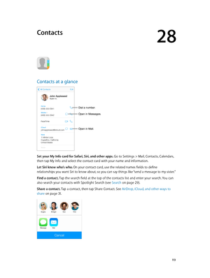 Page 11328
  11 3
Contacts
Contacts at a glance
Open in Mail.
Dial a number.
Open in Messages.
Set your My Info card for Safari, Siri, and other apps. Go to Settings > Mail, Contacts, Calendars, 
then tap My Info and select the contact card with your name and information.
Let Siri know who’s who. On your contact card, use the related names fields to define 
relationships you want Siri to know about, so you can say things like “send a message to my sister.”
Find a contact. Tap the search field at the top of the...