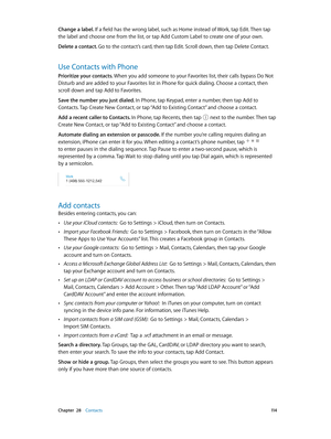 Page 114 Chapter  28    Contacts 11 4
Change a label. If a field has the wrong label, such as Home instead of Work, tap Edit. Then tap 
the label and choose one from the list, or tap Add Custom Label to create one of your own.
Delete a contact. Go to the contact’s card, then tap Edit. Scroll down, then tap Delete Contact.
Use Contacts with Phone
Prioritize your contacts. When you add someone to your Favorites list, their calls bypass Do Not 
Disturb and are added to your Favorites list in Phone for quick...