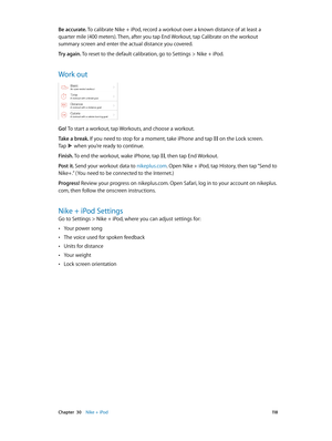 Page 118 Chapter  30    Nike + iPod 11 8
Be accurate. To calibrate Nike + iPod, record a workout over a known distance of at least a 
quarter mile (400 meters). Then, after you tap End Workout, tap Calibrate on the workout 
summary screen and enter the actual distance you covered.
Try again. To reset to the default calibration, go to Settings > Nike + iPod.
Work out
Go! To start a workout, tap Workouts, and choose a workout.
Take a break. If you need to stop for a moment, take iPhone and tap 
 on the Lock...