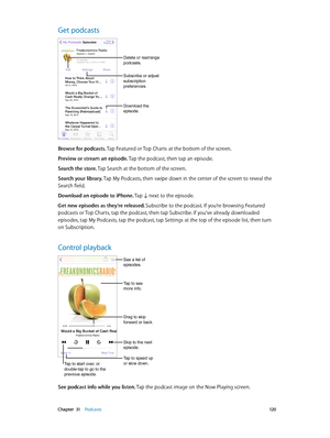 Page 120 Chapter  31    Podcasts 12 0
Get podcasts
Download the 
episode.
Delete or rearrange 
podcasts.
Subscribe or adjust 
subscription 
preferences.
Browse for podcasts. Tap Featured or Top Charts at the bottom of the screen.
Preview or stream an episode. Tap the podcast, then tap an episode.
Search the store. Tap Search at the bottom of the screen.
Search your library. Tap My Podcasts, then swipe down in the center of the screen to reveal the 
Search field.
Download an episode to iPhone. Tap 
 next to the...