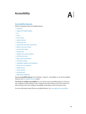 Page 122A
  12 2
Accessibility
Accessibility features
iPhone incorporates these accessibility features: 
 •VoiceOver
 •Support for braille displays
 •Siri
 •Zoom
 •Invert Colors
 •Speak Selection
 •Speak Auto-text
 •Large, bold, and high-contrast text
 •Reduce onscreen motion
 •On/off switch labels
 •Hearing aids
 •Subtitles and closed captions
 •LED Flash for Alerts
 •Mono audio and balance
 •Call audio routing
 •Assignable ringtones and vibrations
 •Phone noise cancellation
 •Guided Access
 •Switch Control...