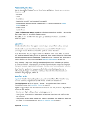 Page 123 Appendix A    Accessibility 12 3
Accessibility Shortcut
Use the Accessibility Shortcut. Press the Home button quickly three times to turn any of these 
features on or off:
 •VoiceOver
 •Zoom
 •Invert Colors
 •Hearing Aid Control (if you have paired hearing aids)
 •Guided Access ( The shortcut starts Guided Access if it’s already turned on. See Guided 
Access
 on page 13 7.)
 •Switch Control
 •AssistiveTouch
Choose the features you want to control. Go to Settings > General > Accessibility > Accessibility...