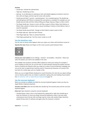 Page 127 Appendix A    Accessibility 12 7
Activate
 •Double-tap:  Activate the selected item.
 •Triple-tap:  Double-tap an item.
 •Split-tap:  As an alternative to selecting an item and double-tapping to activate it, touch an 
item with one finger, and then tap the screen with another.
 •Double-tap and hold (1 second) + standard gesture:  Use a standard gesture. The double-tap 
and hold gesture tells iPhone to interpret the next gesture as standard. For example, you can 
double-tap and hold, and then without...