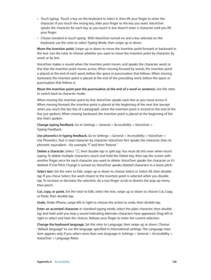 Page 128 Appendix A    Accessibility 12 8
 •Touch typing:  Touch a key on the keyboard to select it, then lift your finger to enter the 
character. If you touch the wrong key, slide your finger to the key you want. VoiceOver 
speaks the character for each key as you touch it, but doesn’t enter a character until you lift 
your finger.
 •Choose standard or touch typing:  With VoiceOver turned on and a key selected on the 
keyboard, use the rotor to select Typing Mode, then swipe up or down.
Move the insertion...