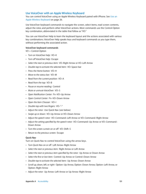 Page 131 Appendix A    Accessibility 131
Use VoiceOver with an Apple Wireless Keyboard
You can control VoiceOver using an Apple Wireless Keyboard paired with iPhone. See Use an 
Apple Wireless Keyboard
 on page 26.
Use VoiceOver keyboard commands to navigate the screen, select items, read screen contents, 
adjust the rotor, and perform other VoiceOver actions. Most commands use the Control-Option 
key combination, abbreviated in the table that follow as “VO.” 
You can use VoiceOver Help to learn the keyboard...