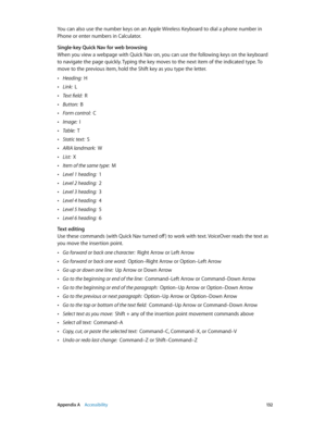 Page 132 Appendix A    Accessibility 13 2
You can also use the number keys on an Apple Wireless Keyboard to dial a phone number in 
Phone or enter numbers in Calculator.
Single-key Quick Nav for web browsing
When you view a webpage with Quick Nav on, you can use the following keys on the keyboard 
to navigate the page quickly. Typing the key moves to the next item of the indicated type. To 
move to the previous item, hold the Shift key as you type the letter.
 •Heading:  H
 •Link:  L
 •Text field:  R
 •Button:...