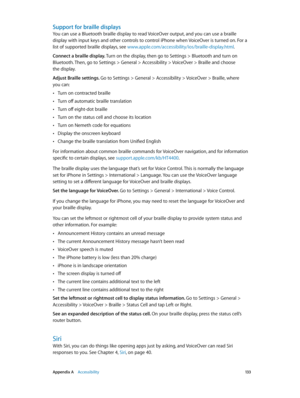 Page 133 Appendix A    Accessibility 13 3
Support for braille displays
You can use a Bluetooth braille display to read VoiceOver output, and you can use a braille 
display with input keys and other controls to control iPhone when VoiceOver is turned on. For a 
list of supported braille displays, see www.apple.com/accessibility/ios/braille-display.html.
Connect a braille display. Turn on the display, then go to Settings > Bluetooth and turn on 
Bluetooth. Then, go to Settings > General > Accessibility > VoiceOver...
