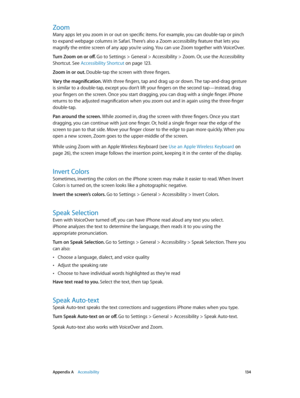 Page 134 Appendix A    Accessibility 13 4
Zoom
Many apps let you zoom in or out on specific items. For example, you can double-tap or pinch 
to expand webpage columns in Safari. There’s also a Zoom accessibility feature that lets you 
magnify the entire screen of any app you’re using. You can use Zoom together with VoiceOver.
Turn Zoom on or off. Go to Settings > General > Accessibility > Zoom. Or, use the Accessibility 
Shortcut. See Accessibility Shortcut
 on page 12 3.
Zoom in or out. Double-tap the screen...