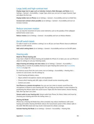 Page 135 Appendix A    Accessibility 13 5
Large, bold, and high-contrast text
Display larger text in apps such as Calendar, Contacts, Mail, Messages, and Notes. Go to 
Settings > General > Accessibility > Larger Type, where you can turn on Larger Dynamic Type 
and adjust the font size.
Display bolder text on iPhone. Go to Settings > General > Accessibility and turn on Bold Text.
Increase text contrast where possible. Go to Settings > General > Accessibility and turn on 
Increase Contrast.
Reduce onscreen motion...