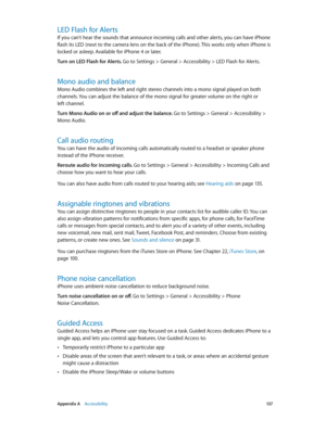 Page 137 Appendix A    Accessibility 13 7
LED Flash for Alerts
If you can’t hear the sounds that announce incoming calls and other alerts, you can have iPhone 
flash its LED (next to the camera lens on the back of the iPhone). This works only when iPhone is 
locked or asleep. Available for iPhone 4 or later.
Turn on LED Flash for Alerts. Go to Settings > General > Accessibility > LED Flash for Alerts.
Mono audio and balance
Mono Audio combines the left and right stereo channels into a mono signal played on both...