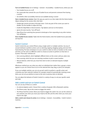 Page 138 Appendix A    Accessibility 13 8
Turn on Guided Access. Go to Settings > General > Accessibility > Guided Access, where you can:
 •Turn Guided Access on or off
 •Set a passcode that controls the use of Guided Access and prevents someone from leaving  
a session
 •Set whether other accessibility shortcuts are available during a session
Start a Guided Access session. Open the app you want to run, then triple-click the Home button. 
Adjust settings for the session, then click Start.
 •Disable app controls...