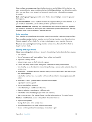 Page 140 Appendix A    Accessibility 14 0
Select an item or enter a group. Watch (or listen) as items are highlighted. When the item you 
want to control (or the group containing the item) is highlighted, trigger your Select Item switch. 
Work your way down in the hierarchy of items until you select the individual item you want 
to control.
Back out of a group. Trigger your switch when the the dashed highlight around the group or 
item appears.
Tap the selected item. Choose Tap from the menu that appears when...