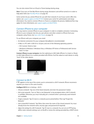 Page 15 Chapter  2    Getting Started 15
You can also restore from an iCloud or iTunes backup during setup. 
Note:  If you turn on Find My iPhone during setup, Activation Lock will be turned on in order to 
help deter theft. See Find My iPhone
 on page 38 .
Some carriers let you unlock iPhone for use with their network. To see if your carrier offers this 
option, see support.apple.com/kb/HT1937 . Contact your carrier for authorization and setup 
information. You need to connect iPhone to iTunes to complete the...