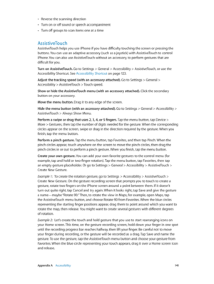 Page 141 Appendix A    Accessibility 141
 •Reverse the scanning direction
 •Turn on or off sound or speech accompaniment
 •Turn off groups to scan items one at a time
AssistiveTouch
AssistiveTouch helps you use iPhone if you have difficulty touching the screen or pressing the 
buttons. You can use an adaptive accessory (such as a joystick) with AssistiveTouch to control 
iPhone. You can also use AssistiveTouch without an accessory, to perform gestures that are 
difficult for you.
Turn on AssistiveTouch. Go to...