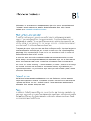Page 143B
  14 3
iPhone in Business
With support for secure access to corporate networks, directories, custom apps, and Microsoft 
Exchange, iPhone is ready to go to work. For detailed information about using iPhone in 
business, go to www.apple.com/iphone/business.
Mail, Contacts, and Calendar
To use iPhone with your work accounts, you need to know the settings your organization 
requires. If you received your iPhone from your organization, the settings and apps you need 
might already be installed. If it’s...
