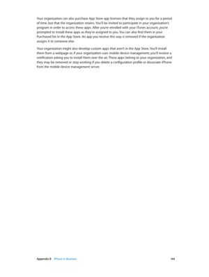 Page 144 Appendix B    iPhone in Business 14 4
Your organization can also purchase App Store app licenses that they assign to you for a period 
of time, but that the organization retains. You’ll be invited to participate in your organization’s 
program in order to access these apps. After you’re enrolled with your iTunes account, you’re 
prompted to install these apps as they’re assigned to you. You can also find them in your 
Purchased list in the App Store. An app you receive this way is removed if the...