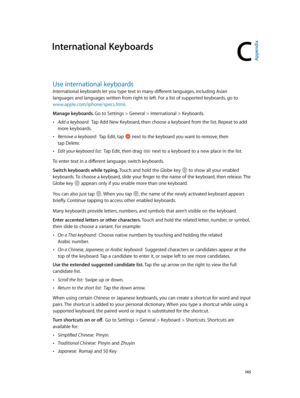 Page 145C
  14 5
International Keyboards
Use international keyboards
International keyboards let you type text in many different languages, including Asian 
languages and languages written from right to left. For a list of supported keyboards, go to 
www.apple.com/iphone/specs.html.
Manage keyboards. Go to Settings > General > International > Keyboards.
 •Add a keyboard:  Tap Add New Keyboard, then choose a keyboard from the list. Repeat to add 
more keyboards.
 •Remove a keyboard:  Tap Edit, tap  next to the...
