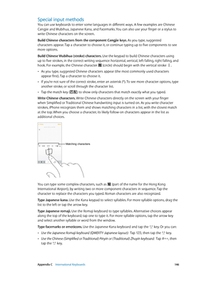 Page 146 Appendix C    International Keyboards 14 6
Special input methods
You can use keyboards to enter some languages in different ways. A few examples are Chinese 
Cangjie and Wubihua, Japanese Kana, and Facemarks. You can also use your finger or a stylus to 
write Chinese characters on the screen.
Build Chinese characters from the component Cangjie keys. As you type, suggested 
characters appear. Tap a character to choose it, or continue typing up to five components to see 
more options.
Build Chinese...