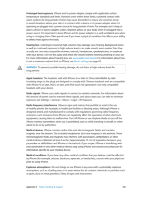 Page 148 Appendix D    Safety, Handling, & Support 14 8
Prolonged heat exposure  iPhone and its power adapter comply with applicable surface 
temperature standards and limits. However, even within these limits, sustained contact with 
warm surfaces for long periods of time may cause discomfort or injury. Use common sense 
to avoid situations where your skin is in contact with a device or its power adapter when it’s 
operating or plugged into a power source for long periods of time. For example, don’t sleep or...