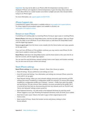 Page 150 Appendix D    Safety, Handling, & Support 15 0
Important:  You may not be able to use iPhone while the temperature warning screen is 
displayed. If iPhone can’t regulate its internal temperature, it goes into deep sleep mode until 
it cools. Move iPhone to a cooler location out of direct sunlight and wait a few minutes before 
trying to use iPhone again.
For more information, see support.apple.com/kb/HT2101 .
iPhone Support site
Comprehensive support information is available online at...