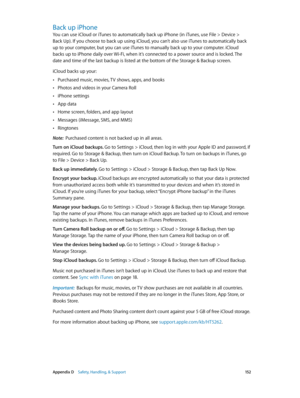 Page 152 Appendix D    Safety, Handling, & Support 15 2
Back up iPhone
You can use iCloud or iTunes to automatically back up iPhone (in iTunes, use File > Device >  
Back Up). If you choose to back up using iCloud, you can’t also use iTunes to automatically back 
up to your computer, but you can use iTunes to manually back up to your computer. iCloud 
backs up to iPhone daily over Wi-Fi, when it’s connected to a power source and is locked. The 
date and time of the last backup is listed at the bottom of the...