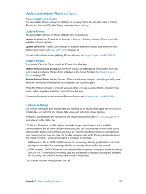 Page 153 Appendix D    Safety, Handling, & Support 15 3
Update and restore iPhone software
About update and restore
You can update iPhone software in Settings, or by using iTunes. You can also erase or restore 
iPhone, and then use iCloud or iTunes to restore from a backup.
Update iPhone
You can update software in iPhone Settings or by using iTunes. 
Update wirelessly on iPhone. Go to Settings > General > Software Update. iPhone checks for 
available software updates.
Update software in iTunes. iTunes checks for...