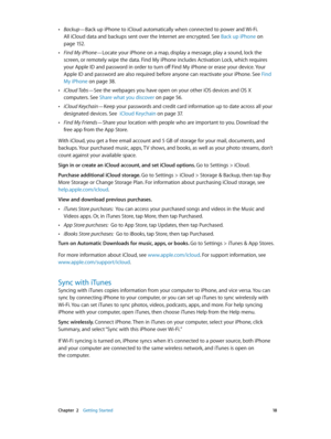 Page 18 Chapter  2    Getting Started 18
 •Backup—Back up iPhone to iCloud automatically when connected to power and Wi-Fi. 
All iCloud data and backups sent over the Internet are encrypted. See Back up iPhone
 on 
page 15 2.
 •Find My iPhone—Locate your iPhone on a map, display a message, play a sound, lock the 
screen, or remotely wipe the data. Find My iPhone includes Activation Lock, which requires 
your Apple ID and password in order to turn off Find My iPhone or erase your device. Your 
Apple ID and...
