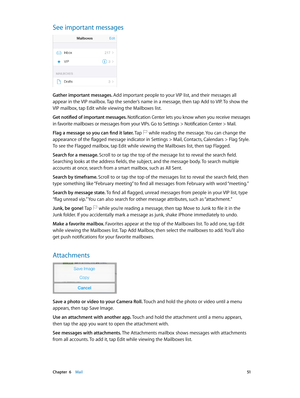 Page 51 Chapter  6    Mail 51
See important messages
Gather important messages. Add important people to your VIP list, and their messages all 
appear in the VIP mailbox. Tap the sender’s name in a message, then tap Add to VIP. To show the 
VIP mailbox, tap Edit while viewing the Mailboxes list.
Get notified of important messages. Notification Center lets you know when you receive messages 
in favorite mailboxes or messages from your VIPs. Go to Settings > Notification Center > Mail.
Flag a message so you can...