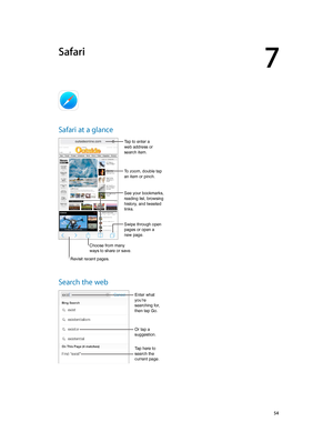 Page 547
  54
Safari
Safari at a glance
Choose from many 
ways to share or save.
Swipe through open 
pages or open a 
new page.
Tap to enter a 
web address or 
search item.
To zoom, double tap 
an item or pinch.
See your bookmarks, 
reading list, browsing 
history, and tweeted 
links.
Revisit recent pages.
Search the web
Enter what 
you’re 
searching for, 
then tap Go.
Or tap a 
suggestion.
Tap here to 
search the 
current page.
Choose from many 
ways to share or save. 
Swipe through open 
pages or open a 
new...