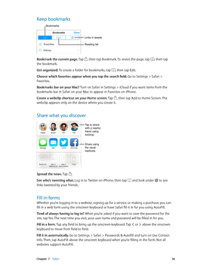 Page 56 Chapter  7    Safari 56
Keep bookmarks
Links in tweets
Bookmarks
Reading list
Bookmark the current page. Tap , then tap Bookmark. To revisit the page, tap , then tap 
the bookmark.
Get organized. To create a folder for bookmarks, tap 
, then tap Edit.
Choose which favorites appear when you tap the search field. Go to Settings > Safari > 
Favorites.
Bookmarks bar on your Mac? Turn on Safari in Settings > iCloud if you want items from the 
bookmarks bar in Safari on your Mac to appear in Favorites on...