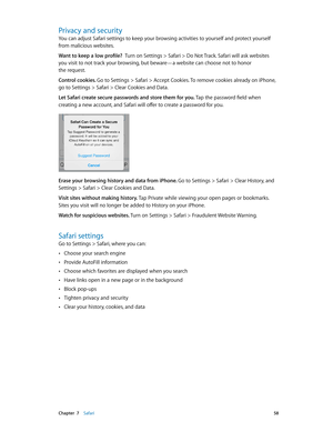 Page 58 Chapter  7    Safari 58
Privacy and security
You can adjust Safari settings to keep your browsing activities to yourself and protect yourself 
from malicious websites.
Want to keep a low profile?  Turn on Settings > Safari > Do Not Track. Safari will ask websites 
you visit to not track your browsing, but beware—a website can choose not to honor 
the request.
Control cookies. Go to Settings > Safari > Accept Cookies. To remove cookies already on iPhone, 
go to Settings > Safari > Clear Cookies and...