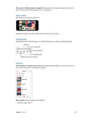 Page 62 Chapter  8    Music 62
Play music on AirPlay speakers or Apple TV. Swipe up from the bottom edge of the screen to 
open Control Center, then tap 
. See AirPlay on page 33.
Album Wall
Rotate iPhone to view your album art.
Swipe left or right to see other albums. Tap an album to see its songs.
Audiobooks
Audiobook controls and info appear on the Now Playing screen when you begin playback. 
Repeat the previous 15 seconds.
Playhead
Scrubber bar
Playback speed
Skip 15 seconds.
Playlists
Create playlists to...