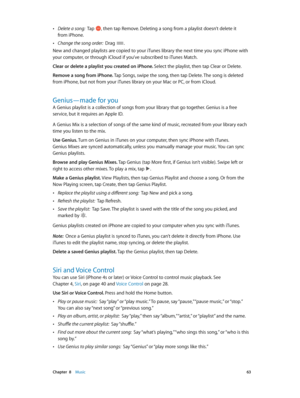 Page 63 Chapter  8    Music 63
 •Delete a song:  Tap , then tap Remove. Deleting a song from a playlist doesn’t delete it 
from iPhone.
 •Change the song order:  Drag .
New and changed playlists are copied to your iTunes library the next time you sync iPhone with 
your computer, or through iCloud if you’ve subscribed to iTunes Match.
Clear or delete a playlist you created on iPhone. Select the playlist, then tap Clear or Delete. 
Remove a song from iPhone. Tap Songs, swipe the song, then tap Delete. The song is...