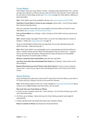 Page 64 Chapter  8    Music 64
iTunes Match
iTunes Match stores your music library in iCloud—including songs imported from CDs—and lets 
you play your collection on iPhone and your other iOS devices and computers. iTunes Match also 
lets you listen to iTunes Radio ad-free (see iTunes Radio
 on page 59). iTunes Match is offered as a 
paid subscription. 
Note:  iTunes Match may not be available in all areas. See support.apple.com/kb/HT5085 .
Subscribe to iTunes Match in iTunes on your computer. Choose Store >...