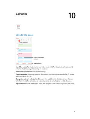 Page 6910
  69
Calendar
Calendar at a glance
Change calendars or 
accounts.
View invitations.
Search for events. Tap , then enter text in the search field. The titles, invitees, locations, and 
notes for the calendars you’re viewing are searched. 
View a weekly calendar. Rotate iPhone sideways.
Change your view. Tap a year, month, or day to zoom in or out on your calendar. Tap 
 to view 
upcoming events as a list.
Change the color of a calendar.Tap Calendars, then tap 
 next to the calendar and choose a 
color...