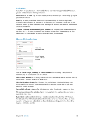 Page 70 Chapter  10    Calendar 70
Invitations
If you have an iCloud account, a Microsoft Exchange account, or a supported CalDAV account, 
you can send and receive meeting invitations.
Invite others to an event. Tap an event, tap Edit, then tap Invitees. Type names, or tap 
 to pick 
people from Contacts.
RSVP. Tap an event you’ve been invited to, or tap Inbox and tap an invitation. If you add 
comments (which may not be available for all calendars), your comments can be seen by the 
organizer but not by other...