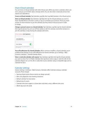 Page 71 Chapter  10    Calendar 71
Share iCloud calendars
You can share an iCloud calendar with other iCloud users. When you share a calendar, others can 
see it, and you can let them add or change events. You can also share a read-only version that 
anyone can subscribe to.
Create an iCloud calendar. Tap Calendars, tap Edit, then tap Add Calendar in the iCloud section.
Share an iCloud calendar. Tap Calendars, tap Edit, then tap the iCloud calendar you want to 
share. Tap Add Person and enter a name, or tap...