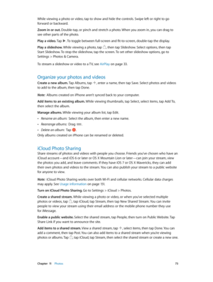 Page 73 Chapter  11    Photos 73
While viewing a photo or video, tap to show and hide the controls. Swipe left or right to go 
forward or backward.
Zoom in or out. Double-tap, or pinch and stretch a photo. When you zoom in, you can drag to 
see other parts of the photo.
Play a video. Tap 
. To toggle between full-screen and fit-to-screen, double-tap the display.
Play a slideshow. While viewing a photo, tap 
, then tap Slideshow. Select options, then tap 
Start Slideshow. To stop the slideshow, tap the screen....